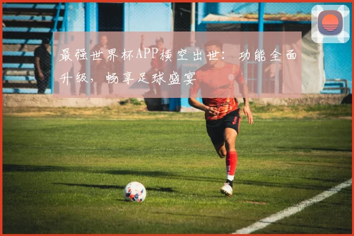 最强世界杯APP横空出世:功能全面升级,畅享足球盛宴