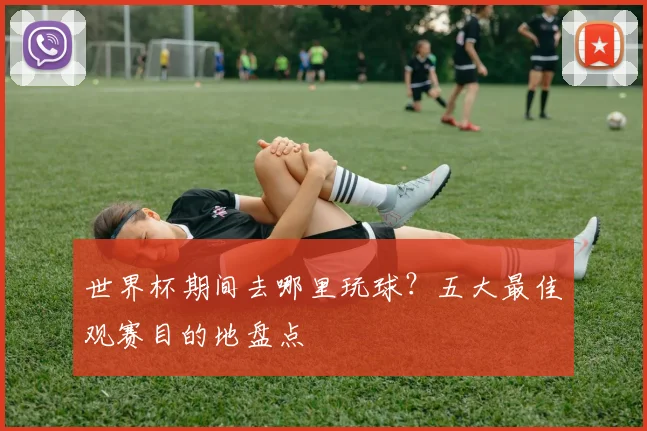 世界杯期间去哪里玩球？五大最佳观赛目的地盘点
