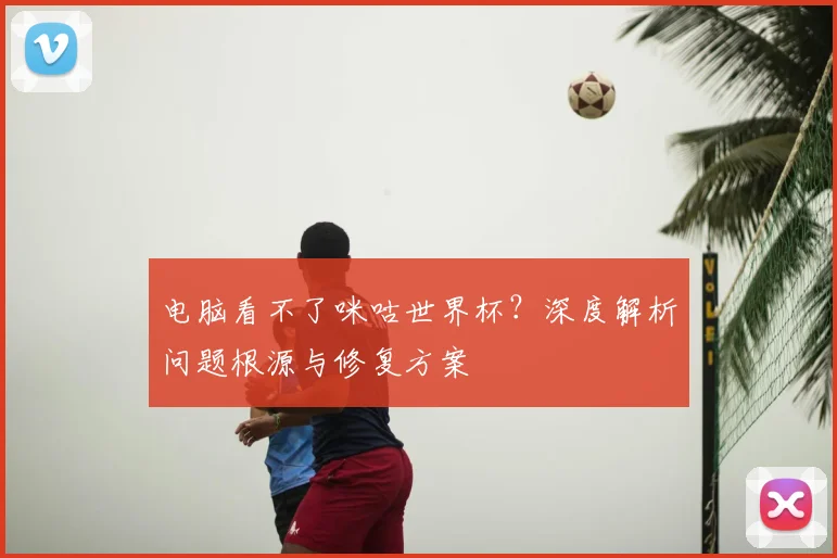电脑看不了咪咕世界杯？深度解析问题根源与修复方案