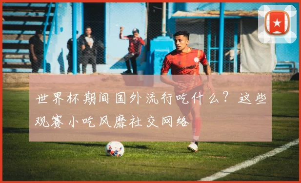 世界杯期间国外流行吃什么？这些观赛小吃风靡社交网络