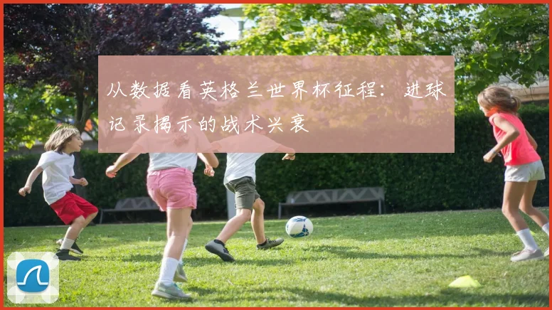 从数据看英格兰世界杯征程:进球记录揭示的战术兴衰