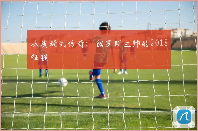 从质疑到传奇：俄罗斯主帅的2018征程