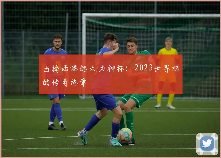 当梅西捧起大力神杯：2023世界杯的传奇终章