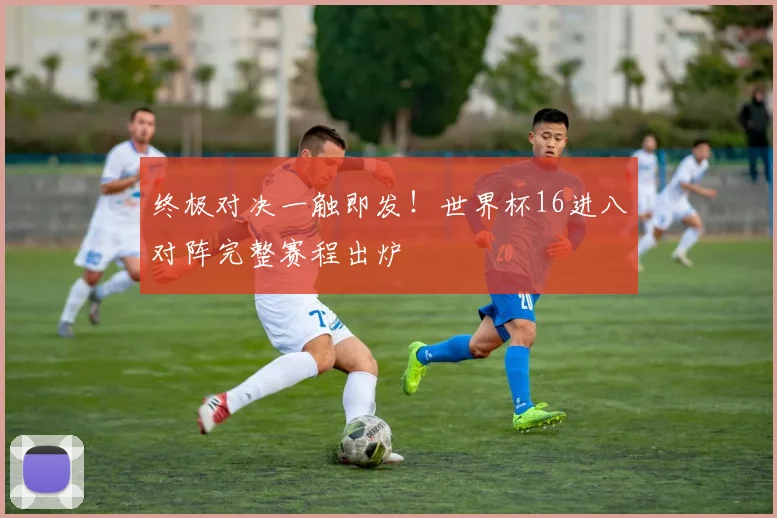 终极对决一触即发！世界杯16进八对阵完整赛程出炉